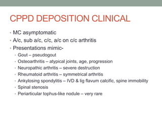 CPPD DEPOSITION CLINICAL
• MC asymptomatic
• A/c, sub a/c, c/c, a/c on c/c arthritis
• Presentations mimic-
• Gout – pseudogout
• Osteoarthritis – atypical joints, age, progression
• Neuropathic arthritis – severe destruction
• Rheumatoid arthritis – symmetrical arthritis
• Ankylosing spondylitis – IVD & lig flavum calcific, spine immobility
• Spinal stenosis
• Periarticular tophus-like nodule – very rare
 