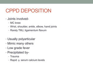 CPPD DEPOSITION
• Joints involved-
• MC knee
• Wrist, shoulder, ankle, elbow, hand joints
• Rarely TMJ, ligamentum flavum
• Usually polyarticular
• Mimic many others
• Low grade fever
• Precipitated by-
• Trauma
• Rapid ↓ serum calcium levels
 