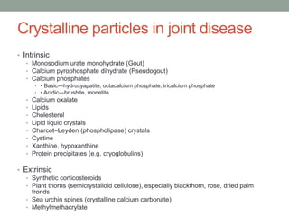 Crystalline particles in joint disease
• Intrinsic
• Monosodium urate monohydrate (Gout)
• Calcium pyrophosphate dihydrate (Pseudogout)
• Calcium phosphates
• • Basic—hydroxyapatite, octacalcium phosphate, tricalcium phosphate
• • Acidic—brushite, monetite
• Calcium oxalate
• Lipids
• Cholesterol
• Lipid liquid crystals
• Charcot–Leyden (phospholipase) crystals
• Cystine
• Xanthine, hypoxanthine
• Protein precipitates (e.g. cryoglobulins)
• Extrinsic
• Synthetic corticosteroids
• Plant thorns (semicrystalloid cellulose), especially blackthorn, rose, dried palm
fronds
• Sea urchin spines (crystalline calcium carbonate)
• Methylmethacrylate
 
