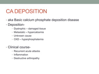 CA DEPOSITION
• aka Basic calcium phosphate deposition disease
• Deposition-
• Dystrophic – damaged tissue
• Metastatic – hypercalcemia
• Unknown cause
• CKD – hyperphosphatemia
• Clinical course-
• Recurrent acute attacks
• Inflammation
• Destructive arthropathy
 