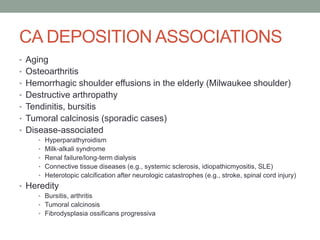 CA DEPOSITION ASSOCIATIONS
• Aging
• Osteoarthritis
• Hemorrhagic shoulder effusions in the elderly (Milwaukee shoulder)
• Destructive arthropathy
• Tendinitis, bursitis
• Tumoral calcinosis (sporadic cases)
• Disease-associated
• Hyperparathyroidism
• Milk-alkali syndrome
• Renal failure/long-term dialysis
• Connective tissue diseases (e.g., systemic sclerosis, idiopathicmyositis, SLE)
• Heterotopic calcification after neurologic catastrophes (e.g., stroke, spinal cord injury)
• Heredity
• Bursitis, arthritis
• Tumoral calcinosis
• Fibrodysplasia ossificans progressiva
 