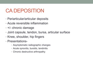 CA DEPOSITION
• Periarticular/articular deposits
• Acute reversible inflammation
• +/- chronic damage
• Joint capsule, tendon, bursa, articular surface
• Knee, shoulder, hip fingers
• Presentations-
• Asymptomatic radiographic changes
• Acute synovitis, bursitis, tendinitis
• Chronic destructive arthropathy
 