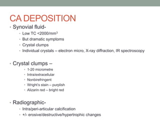 CA DEPOSITION
• Synovial fluid-
• Low TC <2000/mm3
• But dramatic symptoms
• Crystal clumps
• Individual crystals – electron micro, X-ray diffraction, IR spectroscopy
• Crystal clumps –
• 1-20 micrometre
• Intra/extracellular
• Nonbirefringent
• Wright’s stain – purplish
• Alizarin red – bright red
• Radiographic-
• Intra/peri-articular calcification
• +/- erosive/destructive/hypertrophic changes
 