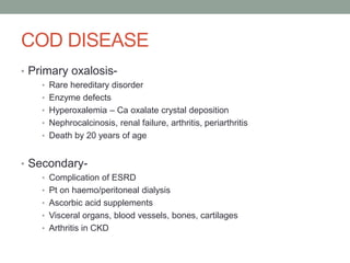 COD DISEASE
• Primary oxalosis-
• Rare hereditary disorder
• Enzyme defects
• Hyperoxalemia – Ca oxalate crystal deposition
• Nephrocalcinosis, renal failure, arthritis, periarthritis
• Death by 20 years of age
• Secondary-
• Complication of ESRD
• Pt on haemo/peritoneal dialysis
• Ascorbic acid supplements
• Visceral organs, blood vessels, bones, cartilages
• Arthritis in CKD
 