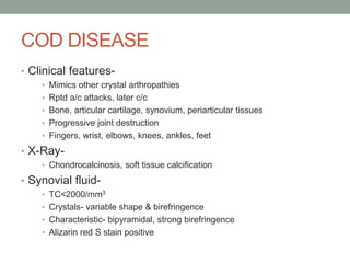 COD DISEASE
• Clinical features-
• Mimics other crystal arthropathies
• Rptd a/c attacks, later c/c
• Bone, articular cartilage, synovium, periarticular tissues
• Progressive joint destruction
• Fingers, wrist, elbows, knees, ankles, feet
• X-Ray-
• Chondrocalcinosis, soft tissue calcification
• Synovial fluid-
• TC<2000/mm3
• Crystals- variable shape & birefringence
• Characteristic- bipyramidal, strong birefringence
• Alizarin red S stain positive
 