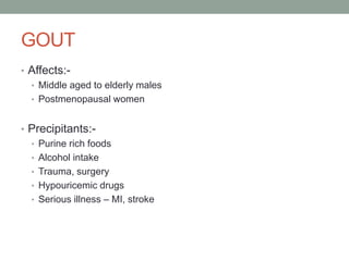 GOUT
• Affects:-
• Middle aged to elderly males
• Postmenopausal women
• Precipitants:-
• Purine rich foods
• Alcohol intake
• Trauma, surgery
• Hypouricemic drugs
• Serious illness – MI, stroke
 