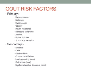 GOUT RISK FACTORS
• Primary:-
• Hyperuricemia
• Male sex
• Hypertension
• Obesity
• Insulin resistance
• Metabolic syndrome
• Alcohol
• Purine rich diet
• ↓ uric acid excretion
• Secondary:-
• Diuretics
• CKD
• Osteoarthritis
• Chronic renal failure
• Lead poisoning (rare)
• Ciclosporin (rare)
• Myeloproliferative disorders (rare)
 