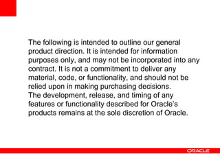 The following is intended to outline our general
product direction. It is intended for information
purposes only, and may not be incorporated into any
contract. It is not a commitment to deliver any
material, code, or functionality, and should not be
relied upon in making purchasing decisions.
The development, release, and timing of any
features or functionality described for Oracle’s
products remains at the sole discretion of Oracle.
 