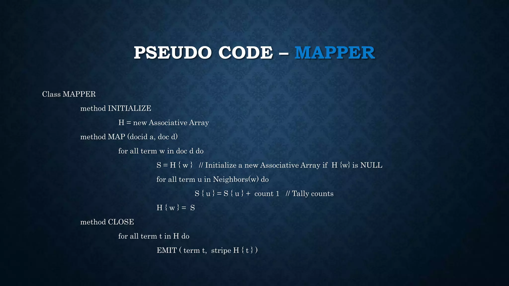 PSEUDO CODE – MAPPER
Class MAPPER
method INITIALIZE
H = new Associative Array
method MAP (docid a, doc d)
for all term w in doc d do
S = H { w } // Initialize a new Associative Array if H {w} is NULL
for all term u in Neighbors(w) do
S { u } = S { u } + count 1 // Tally counts
H { w } = S
method CLOSE
for all term t in H do
EMIT ( term t, stripe H { t } )
 