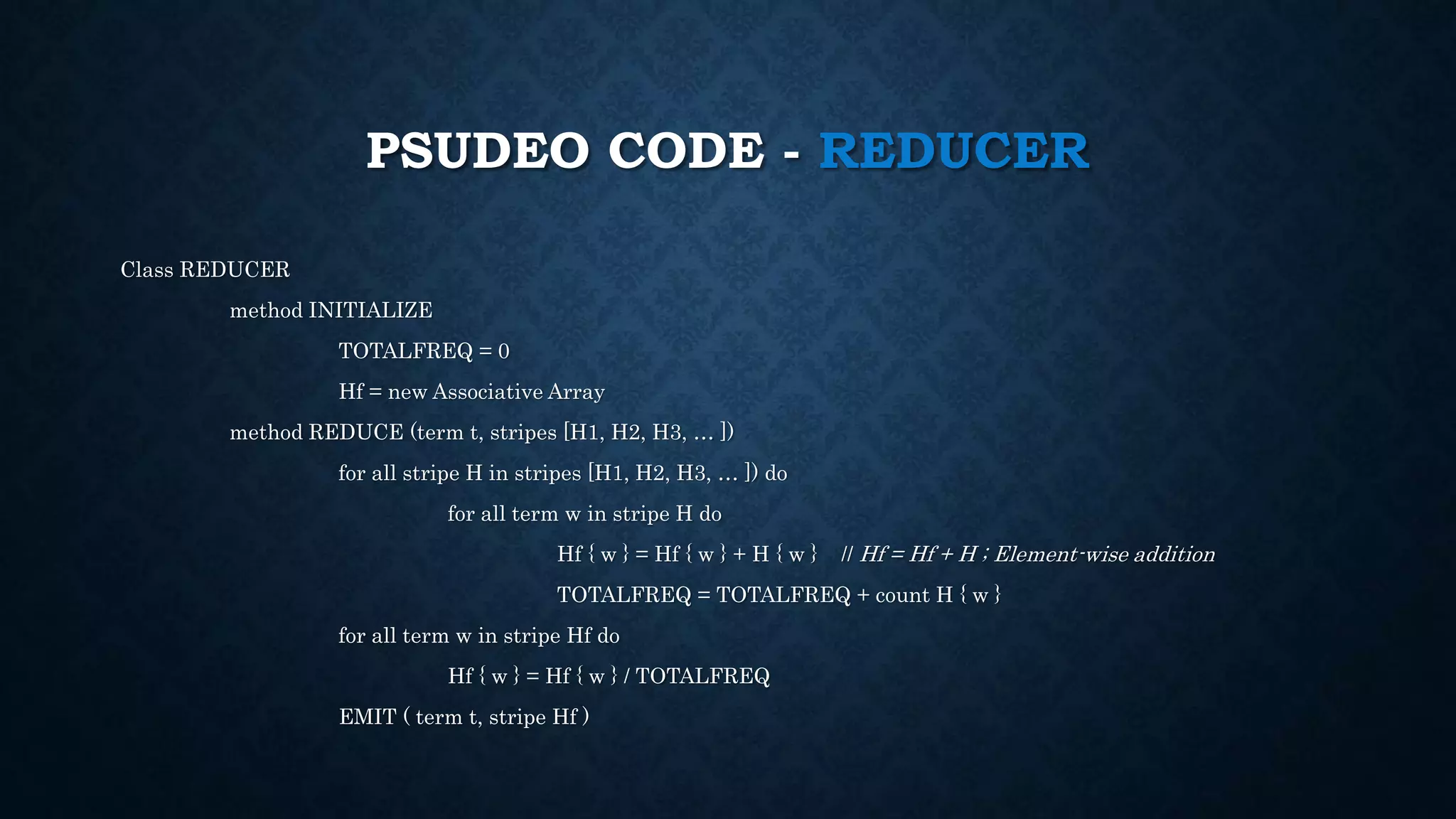 PSUDEO CODE - REDUCER
Class REDUCER
method INITIALIZE
TOTALFREQ = 0
Hf = new Associative Array
method REDUCE (term t, stripes [H1, H2, H3, … ])
for all stripe H in stripes [H1, H2, H3, … ]) do
for all term w in stripe H do
Hf { w } = Hf { w } + H { w } // Hf = Hf + H ; Element-wise addition
TOTALFREQ = TOTALFREQ + count H { w }
for all term w in stripe Hf do
Hf { w } = Hf { w } / TOTALFREQ
EMIT ( term t, stripe Hf )
 