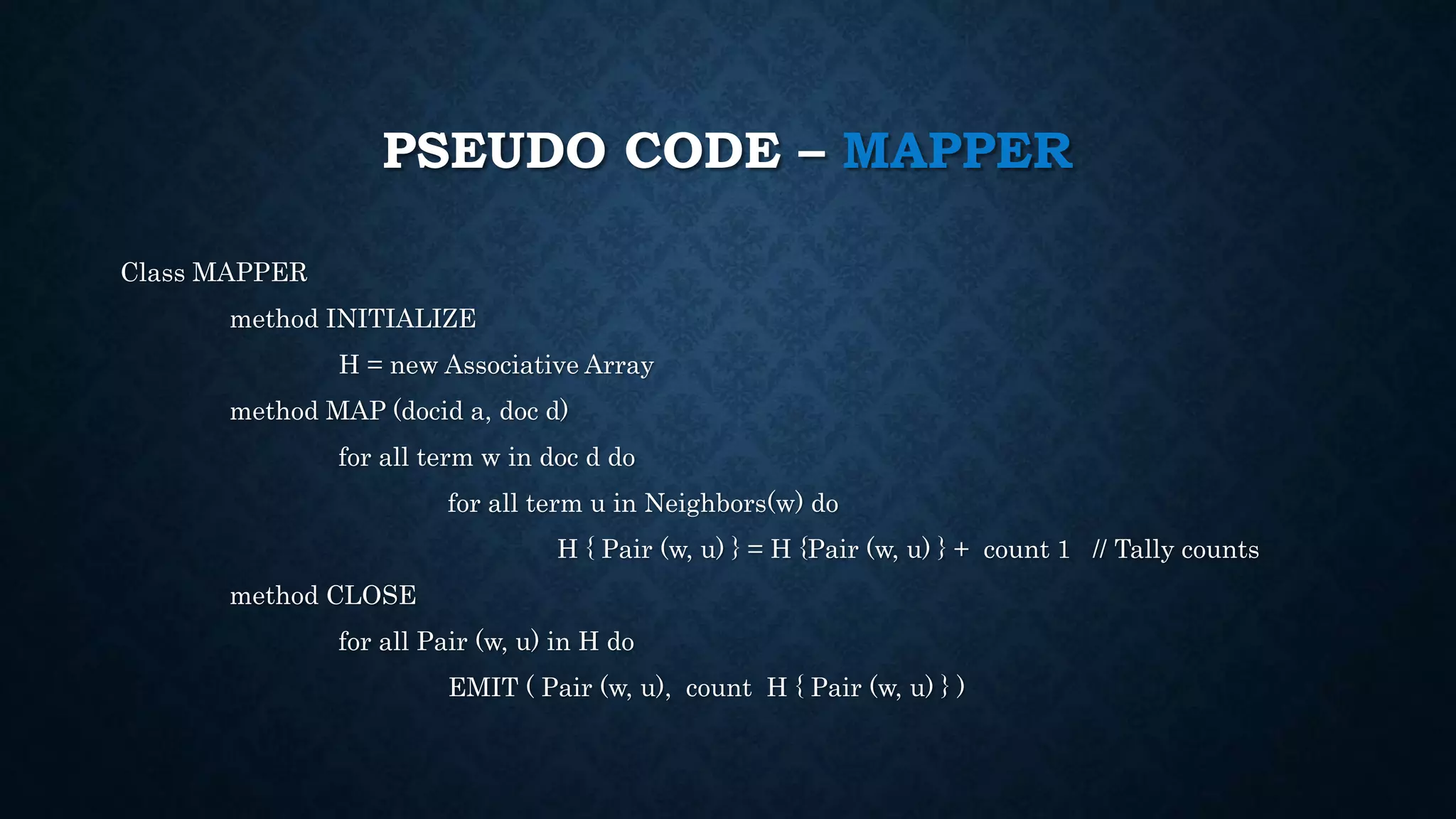 PSEUDO CODE – MAPPER
Class MAPPER
method INITIALIZE
H = new Associative Array
method MAP (docid a, doc d)
for all term w in doc d do
for all term u in Neighbors(w) do
H { Pair (w, u) } = H {Pair (w, u) } + count 1 // Tally counts
method CLOSE
for all Pair (w, u) in H do
EMIT ( Pair (w, u), count H { Pair (w, u) } )
 