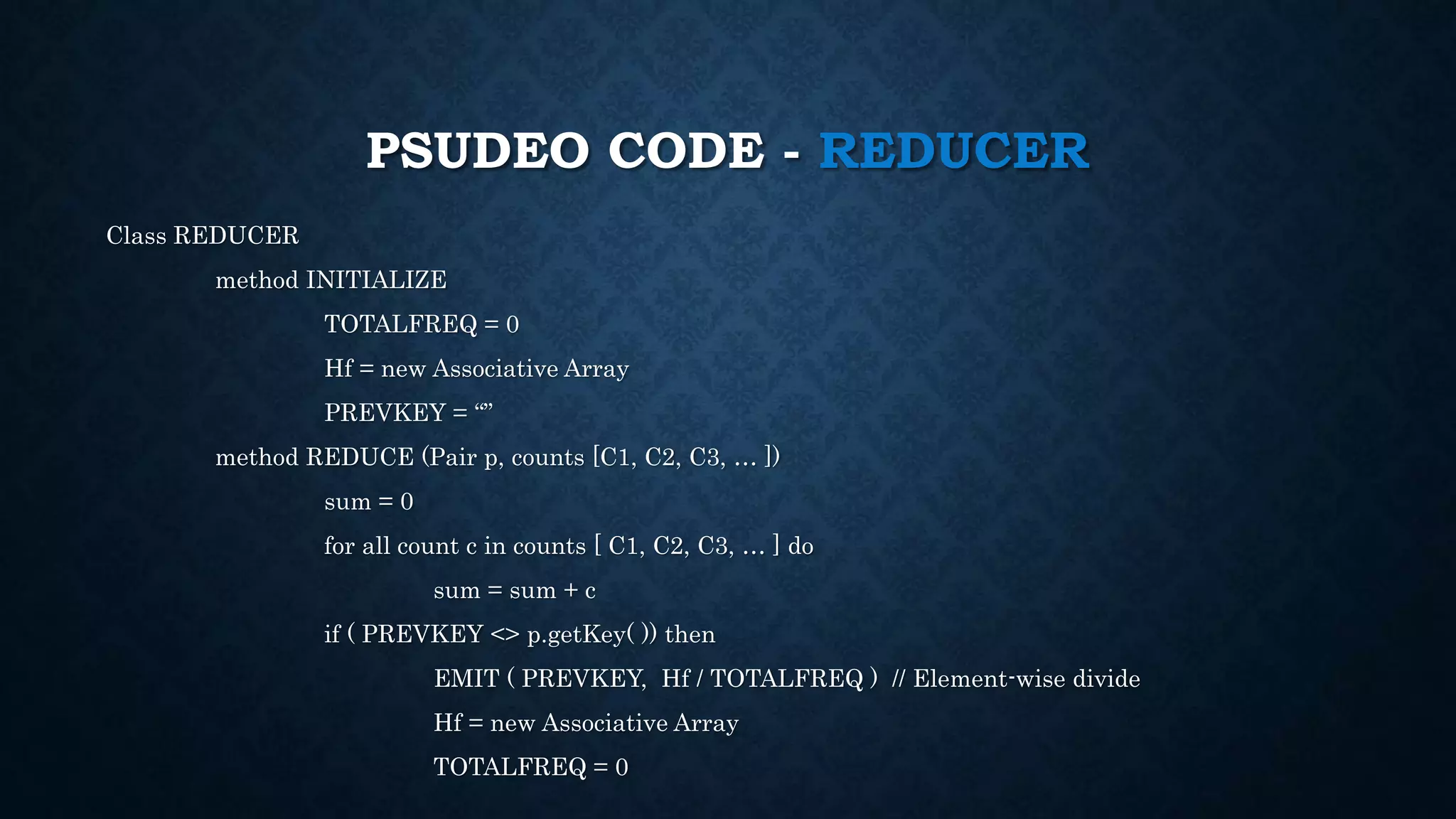 PSUDEO CODE - REDUCER
Class REDUCER
method INITIALIZE
TOTALFREQ = 0
Hf = new Associative Array
PREVKEY = “”
method REDUCE (Pair p, counts [C1, C2, C3, … ])
sum = 0
for all count c in counts [ C1, C2, C3, … ] do
sum = sum + c
if ( PREVKEY <> p.getKey( )) then
EMIT ( PREVKEY, Hf / TOTALFREQ ) // Element-wise divide
Hf = new Associative Array
TOTALFREQ = 0
 