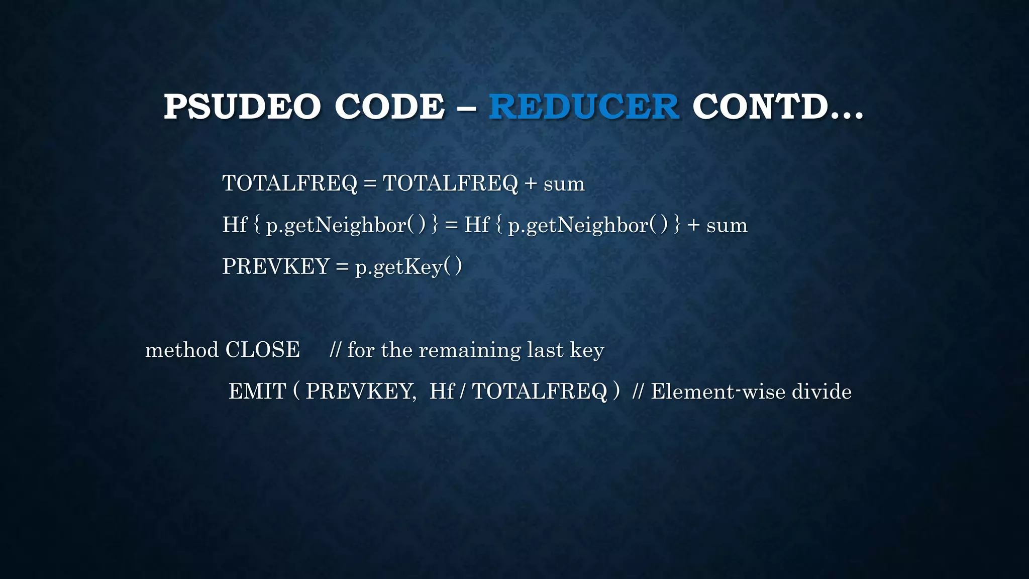 PSUDEO CODE – REDUCER CONTD…
TOTALFREQ = TOTALFREQ + sum
Hf { p.getNeighbor( ) } = Hf { p.getNeighbor( ) } + sum
PREVKEY = p.getKey( )
method CLOSE // for the remaining last key
EMIT ( PREVKEY, Hf / TOTALFREQ ) // Element-wise divide
 