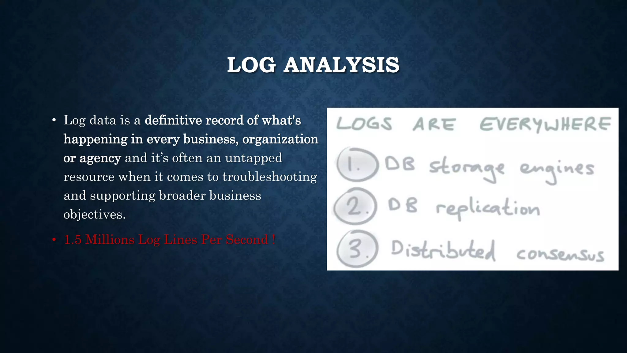 LOG ANALYSIS
• Log data is a definitive record of what's
happening in every business, organization
or agency and it’s often an untapped
resource when it comes to troubleshooting
and supporting broader business
objectives.
• 1.5 Millions Log Lines Per Second !
 