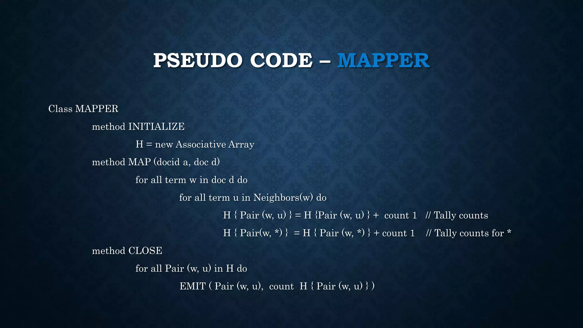 PSEUDO CODE – MAPPER
Class MAPPER
method INITIALIZE
H = new Associative Array
method MAP (docid a, doc d)
for all term w in doc d do
for all term u in Neighbors(w) do
H { Pair (w, u) } = H {Pair (w, u) } + count 1 // Tally counts
H { Pair(w, *) } = H { Pair (w, *) } + count 1 // Tally counts for *
method CLOSE
for all Pair (w, u) in H do
EMIT ( Pair (w, u), count H { Pair (w, u) } )
 