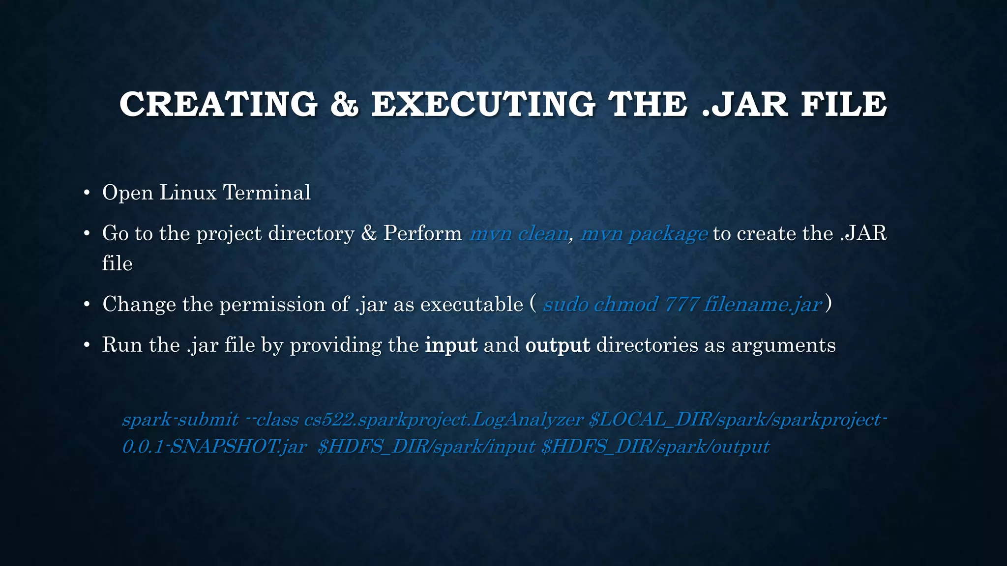 CREATING & EXECUTING THE .JAR FILE
• Open Linux Terminal
• Go to the project directory & Perform mvn clean, mvn package to create the .JAR
file
• Change the permission of .jar as executable ( sudo chmod 777 filename.jar )
• Run the .jar file by providing the input and output directories as arguments
spark-submit --class cs522.sparkproject.LogAnalyzer $LOCAL_DIR/spark/sparkproject-
0.0.1-SNAPSHOT.jar $HDFS_DIR/spark/input $HDFS_DIR/spark/output
 