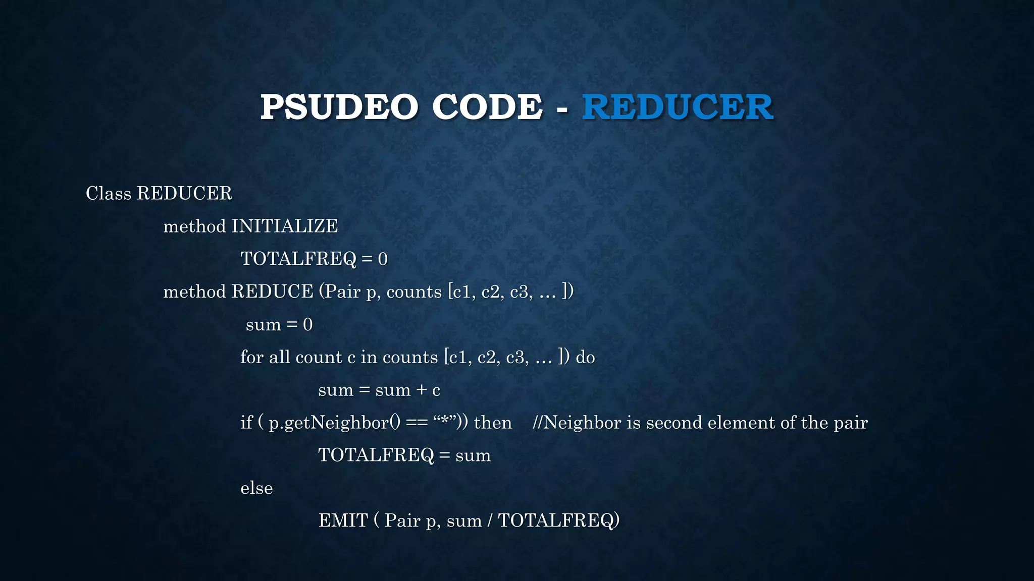 PSUDEO CODE - REDUCER
Class REDUCER
method INITIALIZE
TOTALFREQ = 0
method REDUCE (Pair p, counts [c1, c2, c3, … ])
sum = 0
for all count c in counts [c1, c2, c3, … ]) do
sum = sum + c
if ( p.getNeighbor() == “*”)) then //Neighbor is second element of the pair
TOTALFREQ = sum
else
EMIT ( Pair p, sum / TOTALFREQ)
 