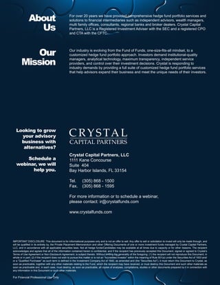 About
Us
Our
Mission

For over 20 years we have provided comprehensive hedge fund portfolio services and
solutions to financial intermediaries such as independent advisors, wealth managers,
multi family offices, consultants, regional banks and broker dealers. Crystal Capital
Partners, LLC is a Registered Investment Adviser with the SEC and a registered CPO
and CTA with the CFTC.

Our industry is evolving from the Fund of Funds, one-size-fits-all mindset, to a
customized hedge fund portfolio approach. Investors demand institutional-quality
managers, analytical technology, maximum transparency, independent service
providers, and control over their investment decisions. Crystal is responding to
industry demands by providing a full suite of customized hedge fund portfolio services
that help advisors expand their business and meet the unique needs of their investors.

Looking to grow
your advisory
business with
alternatives?
Schedule a
webinar,  e will
w
help you.

Crystal Capital Partners, LLC
1111 Kane Concourse
Suite 404
Bay Harbor Islands, FL 33154
Tel. 	 (305) 868 - 1500
Fax. 	 (305) 868 - 1595
For more information or to schedule a webinar,
please contact: ir@crystalfunds.com
www.crystalfunds.com

IMPORTANT DISCLOSURE: This document is for informational purposes only and is not an offer to sell. Any offer to sell or solicitation to invest will only be made through, and
will be qualified in its entirety by, the Private Placement Memorandum and other Offering Documents of one or more investment funds managed by Crystal Capital Partners,
LLC, and in accordance with all applicable securities laws. Not all hedge funds/Candidates may be available at all times due to capacity or for other reasons. The recipient
acknowledges and agrees that all of the information contained herein is confidential, and if the recipient has previously accepted this Document, signed or agreed to Crystal’s
Terms of Use Agreement or Non-Disclosure Agreement, is subject thereto. Without limiting the generality of the foregoing: (1) the recipient will not reproduce this Document, in
whole or in part; (2) if the recipient does not wish to pursue this matter or is not an “Accredited Investor” within the meaning of Rule 501(a) under the Securities Act of 1933 and/
or a “Qualified Purchaser” as such term is defined in the Investment Company Act of 1940, as amended and (the “Securities Act”), it must return this Document to Crystal, as
soon as practicable, together with any other materials relating to the Fund, which the recipient may have received, or must destroy this Document and such other materials as
soon as practicable and, in each case, must destroy, as soon as practicable, all copies of analyses, compilations, studies or other documents prepared by it in connection with
any information in this Document or such other materials.

For Financial Professional Use Only

 
