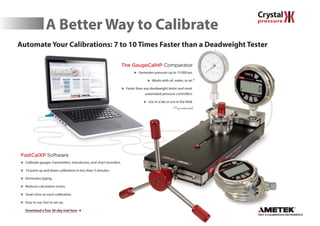 A Better Way to Calibrate
Automate Your Calibrations: 7 to 10 Times Faster than a Deadweight Testerg
The GaugeCalHP Comparator
 Generates pressure up to 15 000 psi.
 Works with oil, water, or air.
 Faster than any deadweight tester and most
automated pressure controllers.
 Use in a lab or out in the field.
(*up to 400 inH20)
FastCalXP Software
 Calibrate gauges, transmitters, transducers, and chart recorders.
 10 point up and down calibration in less than 3 minutes.
 Eliminates typing.
 Reduces calculation errors.
 Saves time on each calibration.
 Easy to use, fast to set up.
Download a free 30-day trial here 
*
 