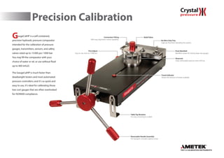 Precision Calibration
GaugeCalHP is a self-contained,
precision hydraulic pressure comparator
intended for the calibration of pressure
gauges, transmitters, sensors, and safety
valves rated up to 15000 psi/1000 bar.
You may fill the comparator with your
choice of water or oil, or use without fluid
up to 400 inH2O.
The GaugeCalHP is much faster than
deadweight testers and most automated
pressure controllers; and it’s so quick and
easy to use, it’s ideal for calibrating those
low cost gauges that are often overlooked
for ISO9000 compliance.
Removable Handle Assembly
For transport. Includes captive screw.
Fine Adjust
Easy to use, even at 15000 psi.
Table Top Brackets
For easy mounting to a table.
No Mess Drip Tray
Captures fluid from bleeding the system.
Relief Valve
Pivot Manifold
Manifold rotates for testing large size gauges.
Connection Fitting
With easy alignment swivel capability.
Reservoir
Clear, removable reservoir with a fill line.
Travel Indicator
Shows the amount of stroke available.
 