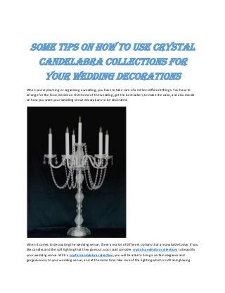 SOME TIPS ON HOW TO USE CRYSTAL
CANDELABRA COLLECTIONS FOR
YOUR WEDDING DECORATIONS
When you're planning or organizing a wedding, you have to take care of a million different things. You have to
arrange for the food, decide on the theme of the wedding, get the best bakery to make the cake, and also decide
on how you want your wedding venue decorations to be decorated.
When it comes to decorating the wedding venue, there are a lot of different options that are available today. If you
like candles and the soft lighting that they give out, you could consider crystal candelabra collections to beautify
your wedding venue. With a crystal candelabra collection, you will be able to bring a certain elegance and
gorgeousness to your wedding venue, and at the same time take care of the lighting which is soft and glowing.
 
