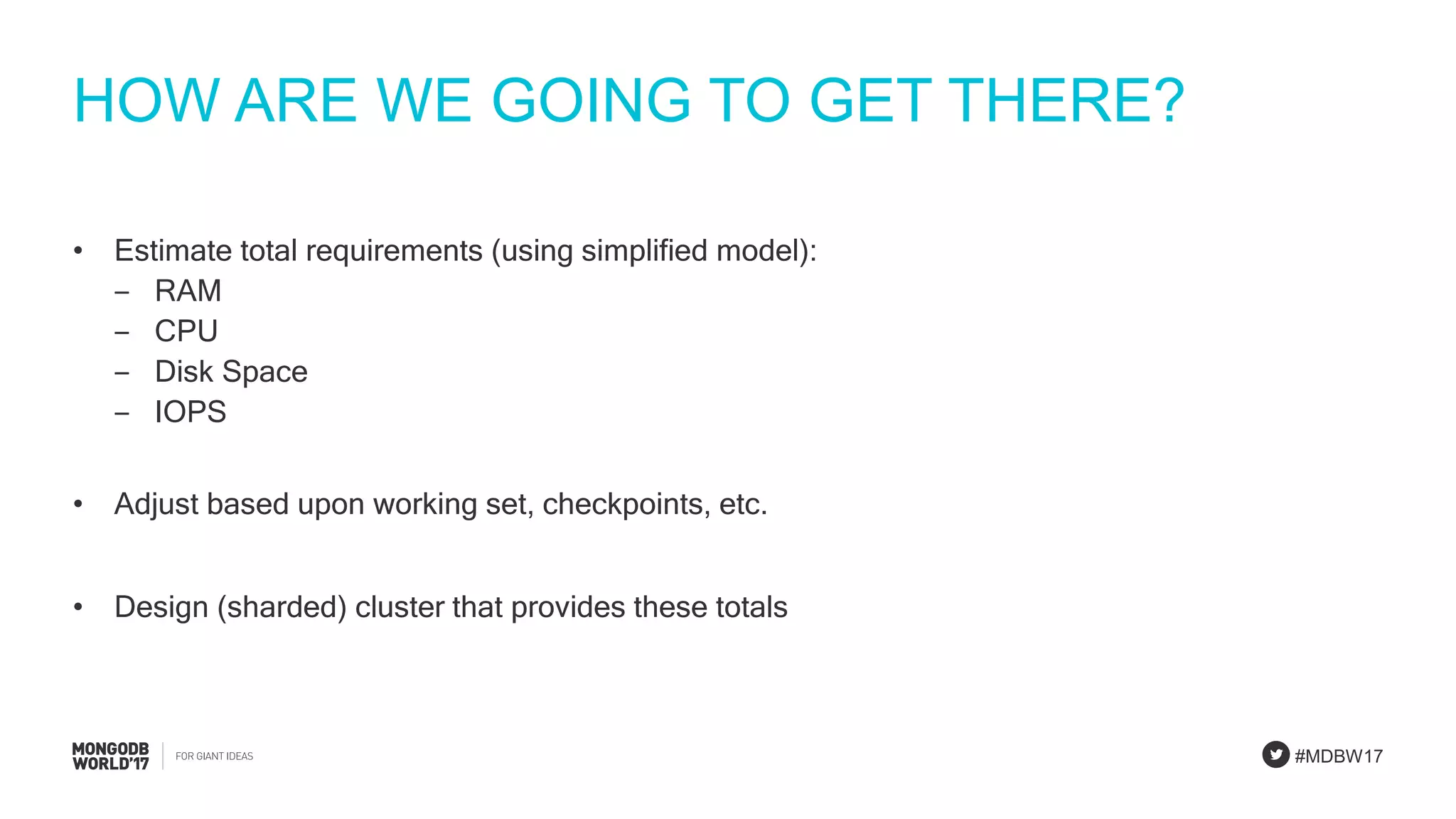 #MDBW17
HOW ARE WE GOING TO GET THERE?
• Estimate total requirements (using simplified model):
‒ RAM
‒ CPU
‒ Disk Space
‒ IOPS
• Adjust based upon working set, checkpoints, etc.
• Design (sharded) cluster that provides these totals
 
