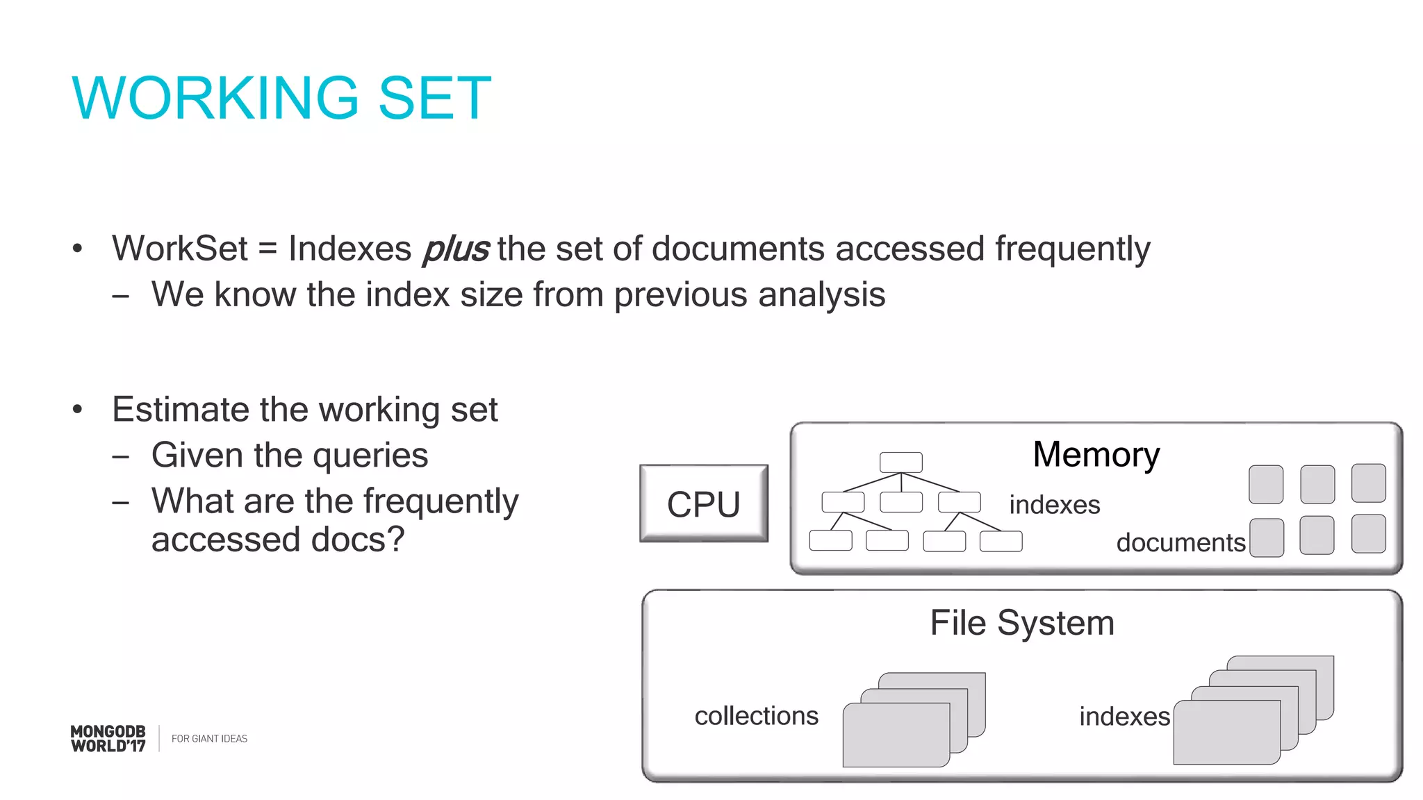 #MDBW17
WORKING SET
• WorkSet = Indexes plus the set of documents accessed frequently
‒ We know the index size from previous analysis
• Estimate the working set
‒ Given the queries
‒ What are the frequently
accessed docs?
File System
collections indexes
CPU
Memory
indexes
documents
 