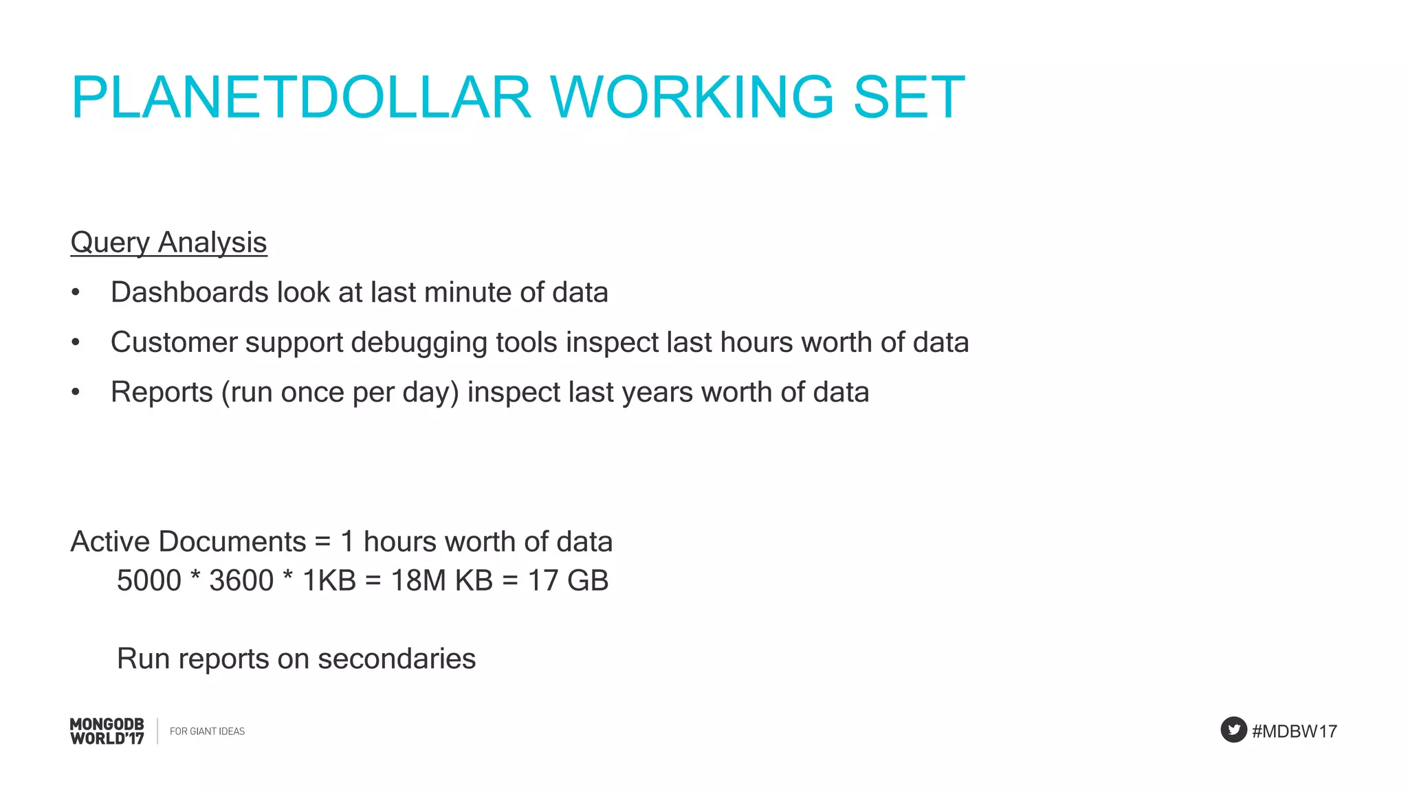 #MDBW17
PLANETDOLLAR WORKING SET
Query Analysis
• Dashboards look at last minute of data
• Customer support debugging tools inspect last hours worth of data
• Reports (run once per day) inspect last years worth of data
Active Documents = 1 hours worth of data
5000 * 3600 * 1KB = 18M KB = 17 GB
Run reports on secondaries
 