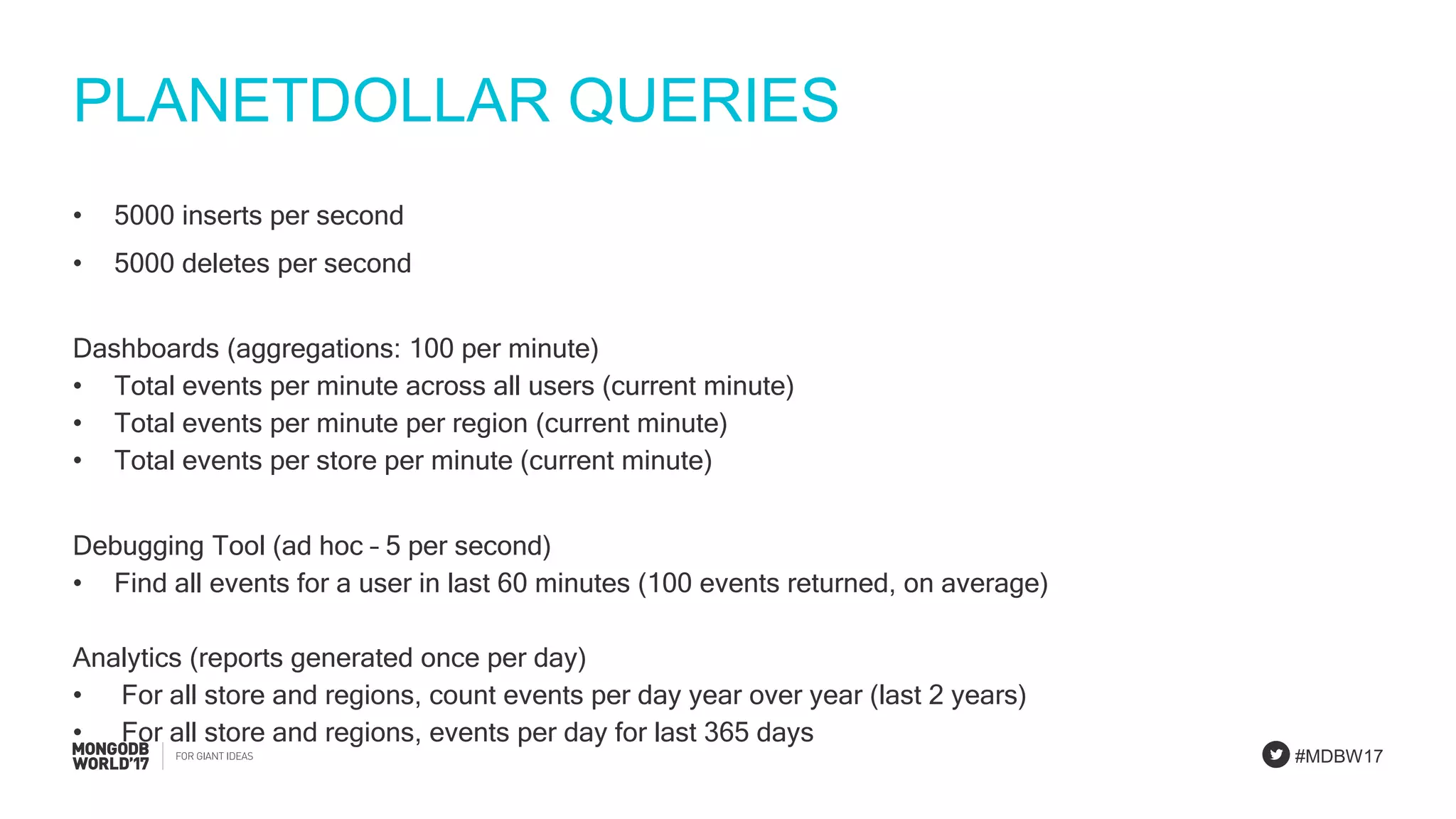 #MDBW17
PLANETDOLLAR QUERIES
• 5000 inserts per second
• 5000 deletes per second
Dashboards (aggregations: 100 per minute)
• Total events per minute across all users (current minute)
• Total events per minute per region (current minute)
• Total events per store per minute (current minute)
Debugging Tool (ad hoc – 5 per second)
• Find all events for a user in last 60 minutes (100 events returned, on average)
Analytics (reports generated once per day)
• For all store and regions, count events per day year over year (last 2 years)
• For all store and regions, events per day for last 365 days
 
