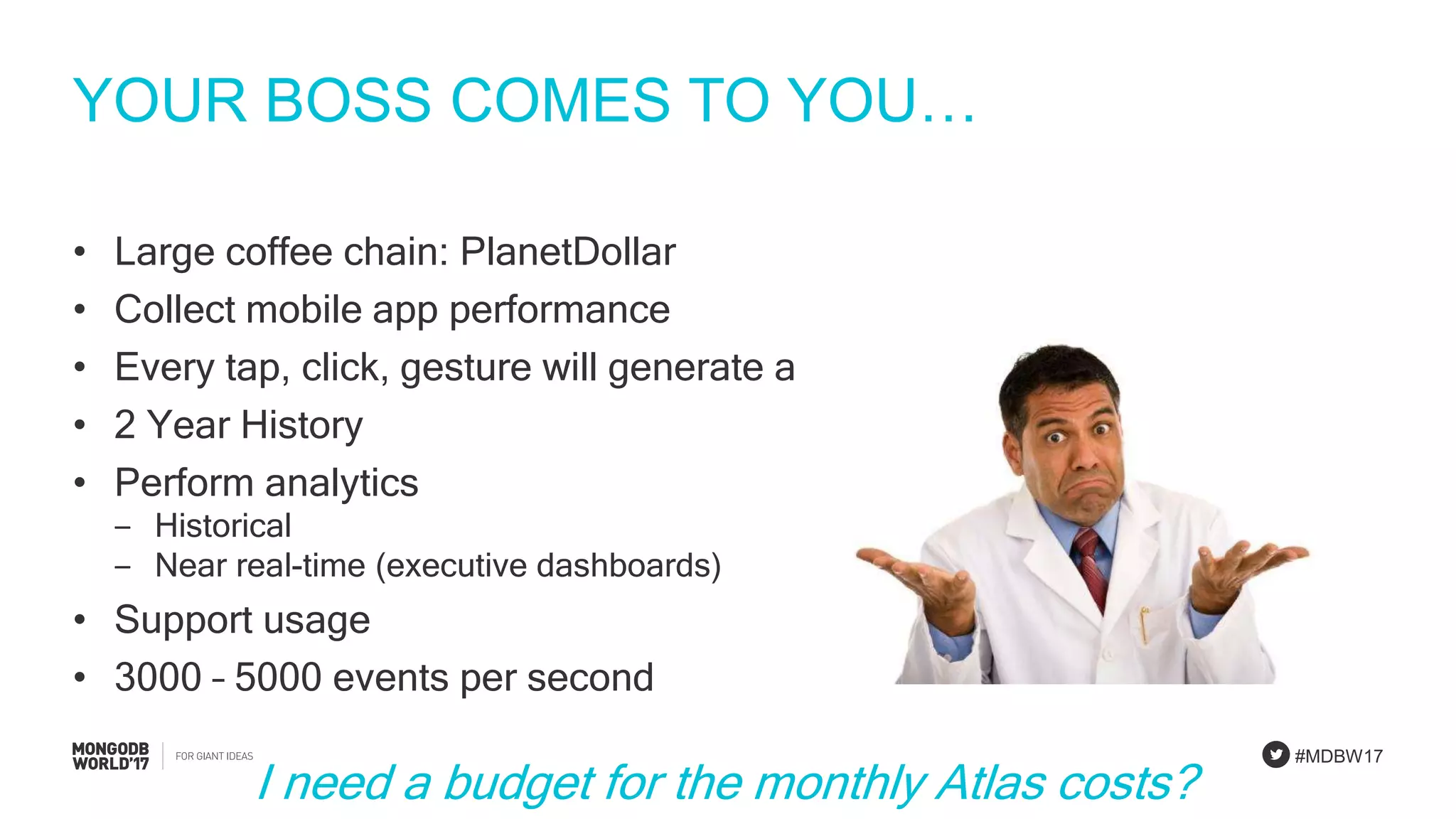 #MDBW17
YOUR BOSS COMES TO YOU…
• Large coffee chain: PlanetDollar
• Collect mobile app performance
• Every tap, click, gesture will generate an event
• 2 Year History
• Perform analytics
‒ Historical
‒ Near real-time (executive dashboards)
• Support usage
• 3000 – 5000 events per second
I need a budget for the monthly Atlas costs?
 