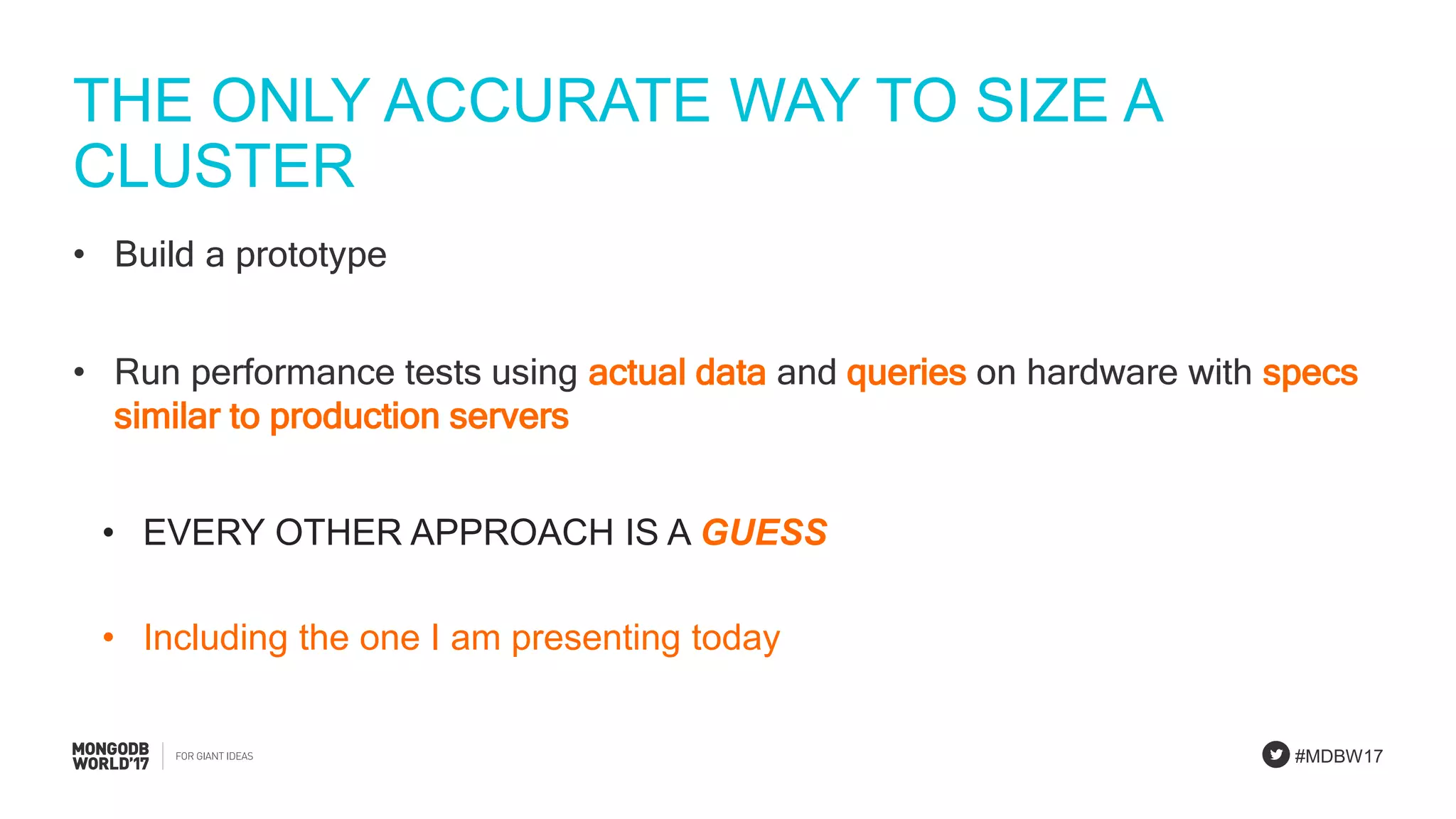 #MDBW17
THE ONLY ACCURATE WAY TO SIZE A
CLUSTER
• Build a prototype
• Run performance tests using actual data and queries on hardware with specs
similar to production servers
• EVERY OTHER APPROACH IS A GUESS
• Including the one I am presenting today
 