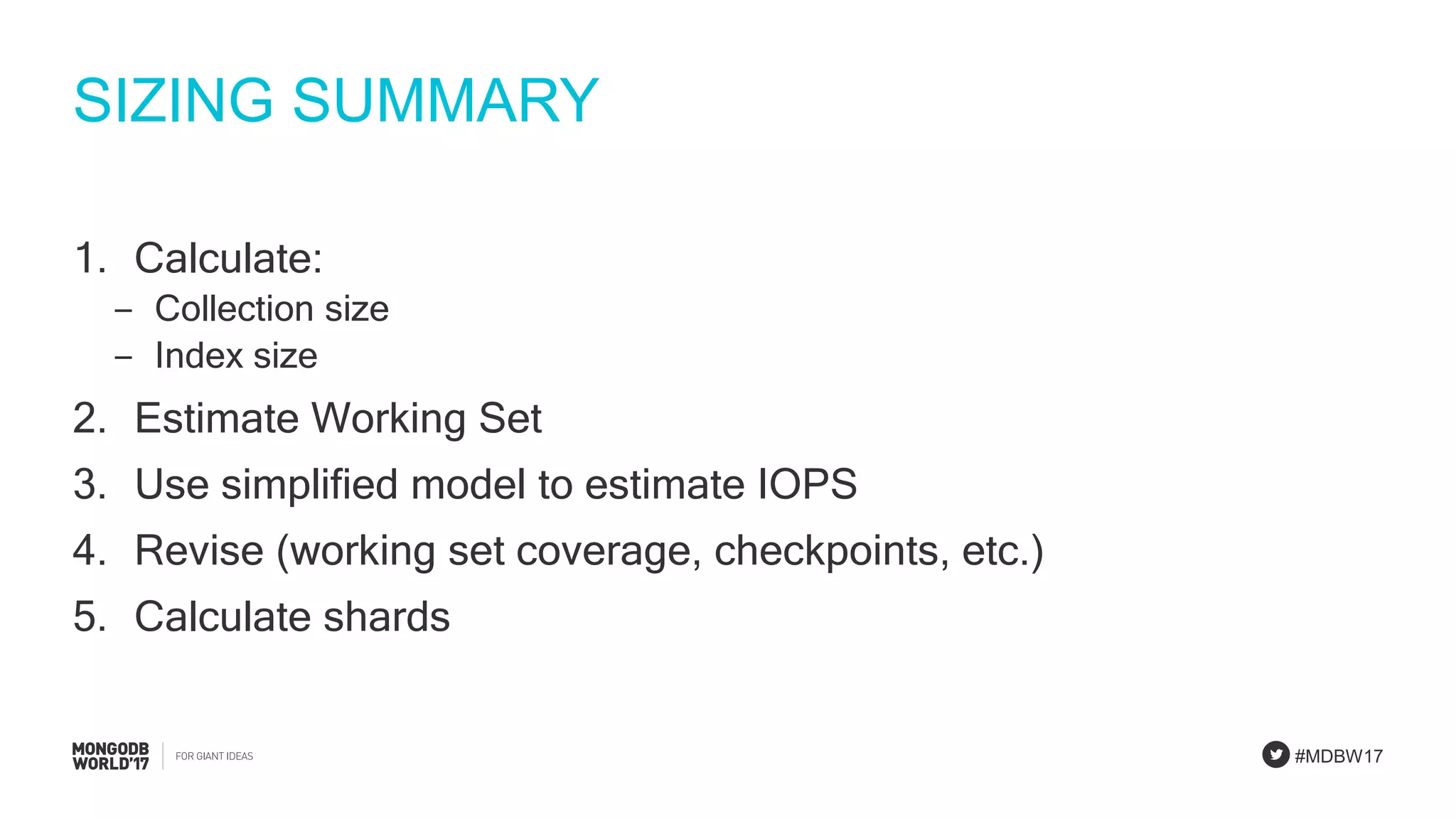 #MDBW17
SIZING SUMMARY
1. Calculate:
‒ Collection size
‒ Index size
2. Estimate Working Set
3. Use simplified model to estimate IOPS
4. Revise (working set coverage, checkpoints, etc.)
5. Calculate shards
 