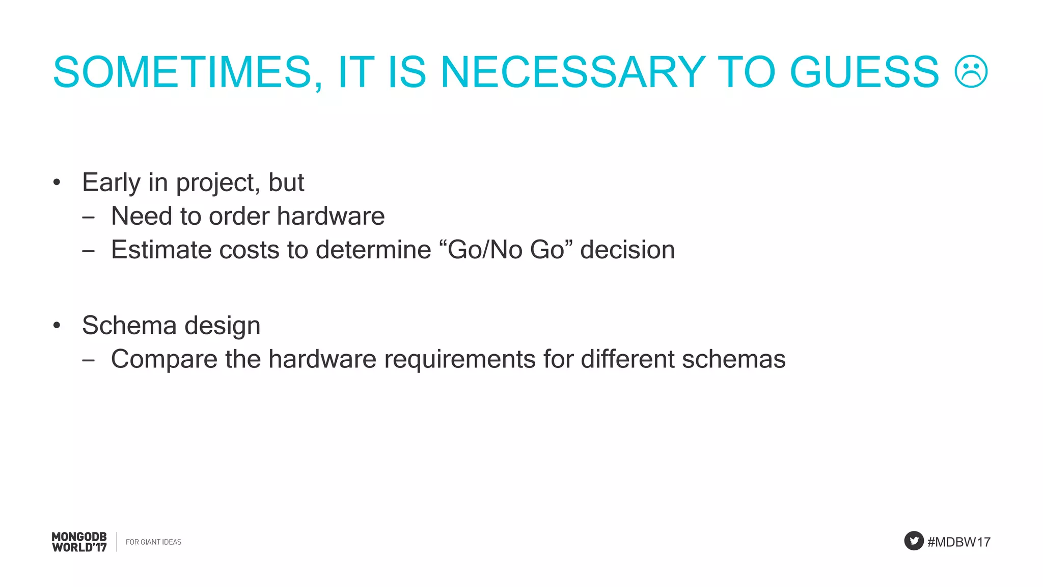 #MDBW17
SOMETIMES, IT IS NECESSARY TO GUESS 
• Early in project, but
‒ Need to order hardware
‒ Estimate costs to determine “Go/No Go” decision
• Schema design
‒ Compare the hardware requirements for different schemas
 