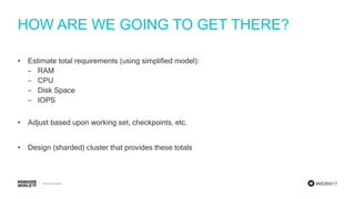 #MDBW17
HOW ARE WE GOING TO GET THERE?
• Estimate total requirements (using simplified model):
‒ RAM
‒ CPU
‒ Disk Space
‒ IOPS
• Adjust based upon working set, checkpoints, etc.
• Design (sharded) cluster that provides these totals
 