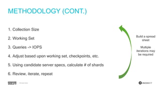 #MDBW17
METHODOLOGY (CONT.)
1. Collection Size
2. Working Set
3. Queries -> IOPS
4. Adjust based upon working set, checkpoints, etc.
5. Using candidate server specs, calculate # of shards
6. Review, iterate, repeat
Build a spread
sheet
Multiple
iterations may
be required
 