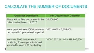 #MDBW17
CALCULATE THE NUMBER OF DOCUMENTS
Application Description # of Documents in Collection
There will be 20M documents in the
collection by the end of 2017
20,000,000
We expect to insert 10K documents
per day with 1 year retention period
365*10,000 = 3,655,000
We have 3000 devices each
producing 1 event per minute and
we need to keep a 90 day history
3000 * 60 * 24 * 90 = 388,800,000
 
