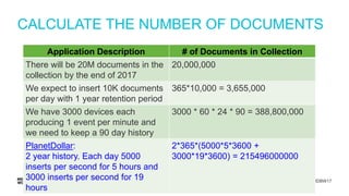 #MDBW17
CALCULATE THE NUMBER OF DOCUMENTS
Application Description # of Documents in Collection
There will be 20M documents in the
collection by the end of 2017
20,000,000
We expect to insert 10K documents
per day with 1 year retention period
365*10,000 = 3,655,000
We have 3000 devices each
producing 1 event per minute and
we need to keep a 90 day history
3000 * 60 * 24 * 90 = 388,800,000
PlanetDollar:
2 year history. Each day 5000
inserts per second for 5 hours and
3000 inserts per second for 19
hours
2*365*(5000*5*3600 +
3000*19*3600) = 215496000000
 