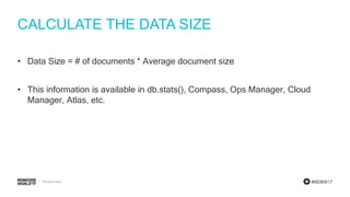 #MDBW17
CALCULATE THE DATA SIZE
• Data Size = # of documents * Average document size
• This information is available in db.stats(), Compass, Ops Manager, Cloud
Manager, Atlas, etc.
 