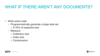 #MDBW17
WHAT IF THERE AREN’T ANY DOCUMENTS?
• Write some code
‒ Programmatically generate a large data set
o 5-10% of expected size
‒ Measure
o Collection size
o Index size
o Compression
 