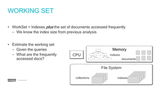 #MDBW17
WORKING SET
• WorkSet = Indexes plus the set of documents accessed frequently
‒ We know the index size from previous analysis
• Estimate the working set
‒ Given the queries
‒ What are the frequently
accessed docs?
File System
collections indexes
CPU
Memory
indexes
documents
 