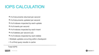 #MDBW17
IOPS CALCULATION
+ # of documents returned per second
+ # of documents updated per second
+ # of indexes impacted by each update
+ # of inserts per second
+ # of indexes impacted by each insert
+ # of deletes per second (x2)
+ # of indexes impacted by each delete
- Multiple updates occurring within checkpoint
- % of find query results in cache
Total IOPS
 