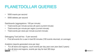 #MDBW17
PLANETDOLLAR QUERIES
• 5000 inserts per second
• 5000 deletes per second
Dashboards (aggregations: 100 per minute)
• Total events per minute across all users (current minute)
• Total events per minute per region (current minute)
• Total events per store per minute (current minute)
Debugging Tool (ad hoc – 5 per second)
• Find all events for a user in last 60 minutes (100 events returned, on average)
Analytics (reports generated once per day)
• For all store and regions, count events per day year over year (last 2 years)
• For all store and regions, events per day for last 365 days
 