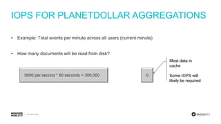 #MDBW17
IOPS FOR PLANETDOLLAR AGGREGATIONS
• Example: Total events per minute across all users (current minute)
• How many documents will be read from disk?
05000 per second * 60 seconds = 300,000
Most data in
cache
Some IOPS will
likely be required
 