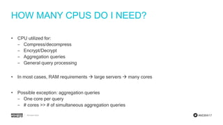 #MDBW17
HOW MANY CPUS DO I NEED?
• CPU utilized for:
‒ Compress/decompress
‒ Encrypt/Decrypt
‒ Aggregation queries
‒ General query processing
• In most cases, RAM requirements  large servers  many cores
• Possible exception: aggregation queries
‒ One core per query
‒ # cores >> # of simultaneous aggregation queries
 