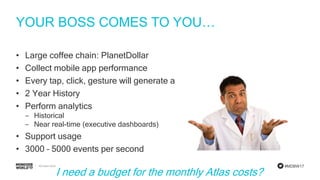 #MDBW17
YOUR BOSS COMES TO YOU…
• Large coffee chain: PlanetDollar
• Collect mobile app performance
• Every tap, click, gesture will generate an event
• 2 Year History
• Perform analytics
‒ Historical
‒ Near real-time (executive dashboards)
• Support usage
• 3000 – 5000 events per second
I need a budget for the monthly Atlas costs?
 