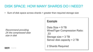 #MDBW17
DISK SPACE: HOW MANY SHARDS DO I NEED?
• Sum of disk space across shards > greater than required storage size
Example
Data Size = 9 TB
WiredTiger Compression Ratio:
.33
Storage size = 3 TB
Server disk capacity = 2 TB
2 Shards Required
Recommend providing
2X the compressed data
size in disk
 