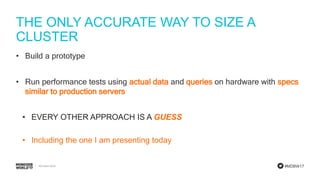 #MDBW17
THE ONLY ACCURATE WAY TO SIZE A
CLUSTER
• Build a prototype
• Run performance tests using actual data and queries on hardware with specs
similar to production servers
• EVERY OTHER APPROACH IS A GUESS
• Including the one I am presenting today
 