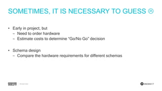 #MDBW17
SOMETIMES, IT IS NECESSARY TO GUESS 
• Early in project, but
‒ Need to order hardware
‒ Estimate costs to determine “Go/No Go” decision
• Schema design
‒ Compare the hardware requirements for different schemas
 