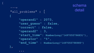{
...,
"all_problems" : [
{
"operand1" : 2073,
"user_guess" : false,
"correct" : false,
"operand2" : 3,
"start_time": NumberLong("1497055796831"),
"operator" : "%",
"end_time" : NumberLong("1497055798985")
},
...
schema
detail
 