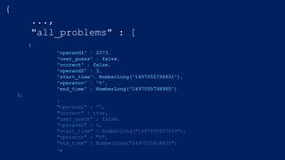 {
...,
"all_problems" : [
{
"operand1" : 2073,
"user_guess" : false,
"correct" : false,
"operand2" : 3,
"start_time": NumberLong("1497055796831"),
"operator" : "%",
"end_time" : NumberLong("1497055798985")
},
{
"operand1" : 77,
"correct" : true,
"user_guess" : false,
"operand2" : 4,
"start_time" : NumberLong("1497055827450"),
"operator" : "%",
"end_time" : NumberLong("1497055828629")
},
 